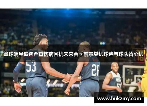 篮球明星遭遇严重伤病困扰未来赛季前景堪忧球迷与球队皆心忧